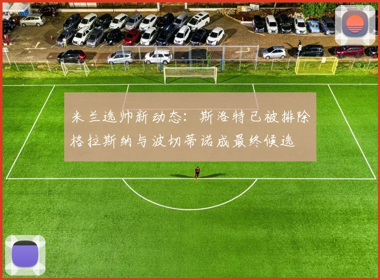 米兰选帅新动态：斯洛特已被排除格拉斯纳与波切蒂诺成最终候选