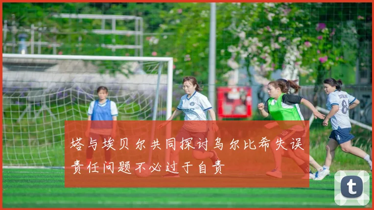 塔与埃贝尔共同探讨乌尔比希失误责任问题不必过于自责