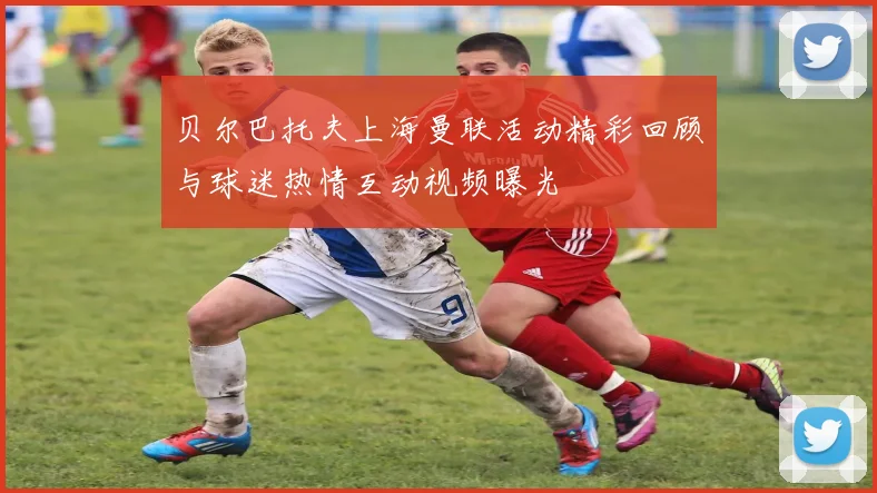 贝尔巴托夫上海曼联活动精彩回顾与球迷热情互动视频曝光