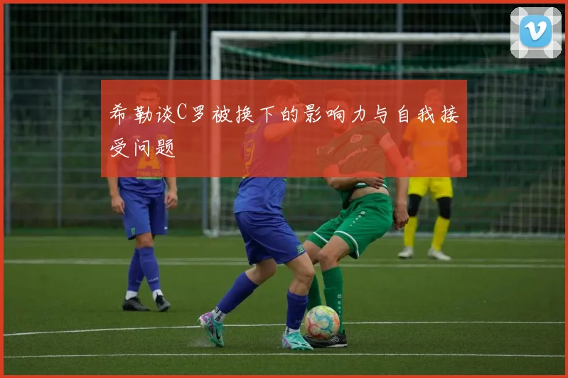 希勒谈C罗被换下的影响力与自我接受问题