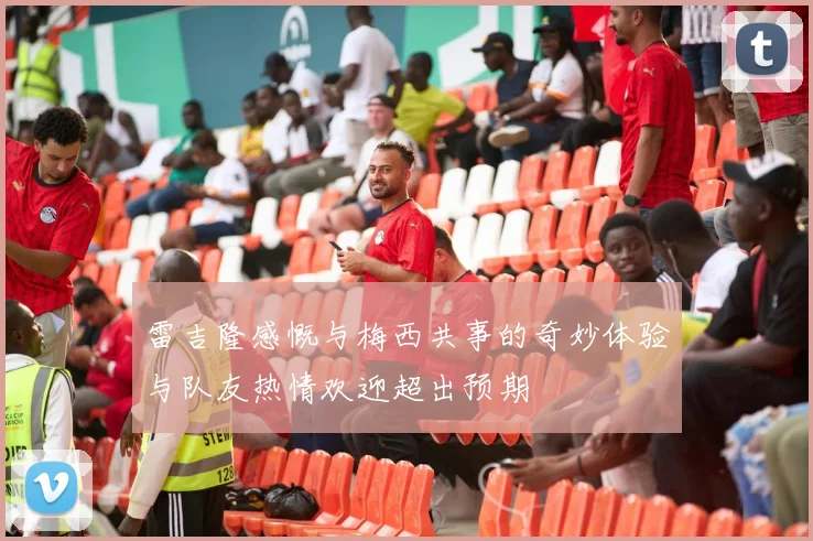 雷吉隆感慨与梅西共事的奇妙体验与队友热情欢迎超出预期