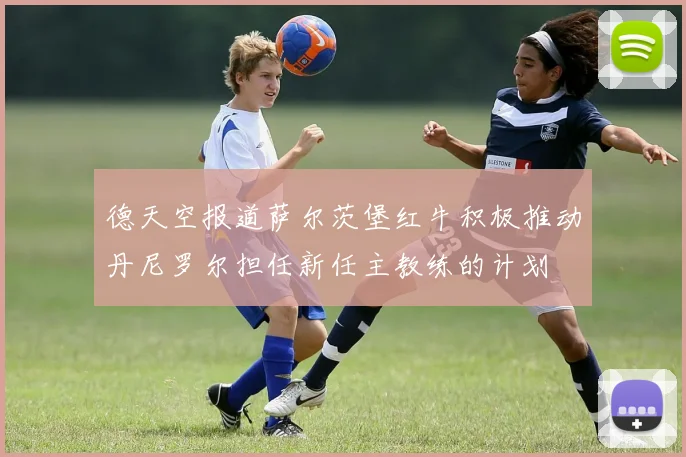 德天空报道萨尔茨堡红牛积极推动丹尼罗尔担任新任主教练的计划