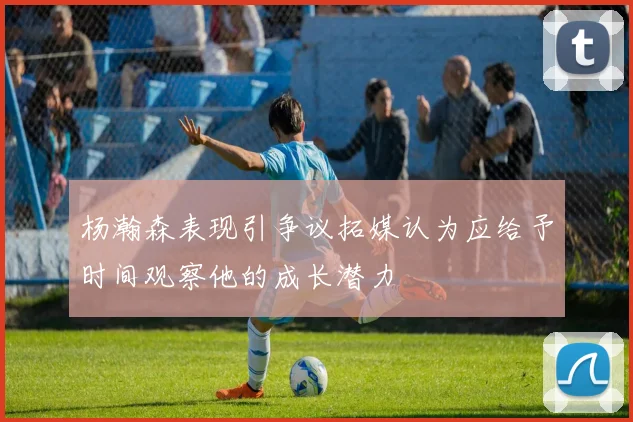 杨瀚森表现引争议拓媒认为应给予时间观察他的成长潜力