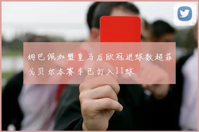 姆巴佩加盟皇马后欧冠进球数超菲戈贝尔本赛季已打入11球