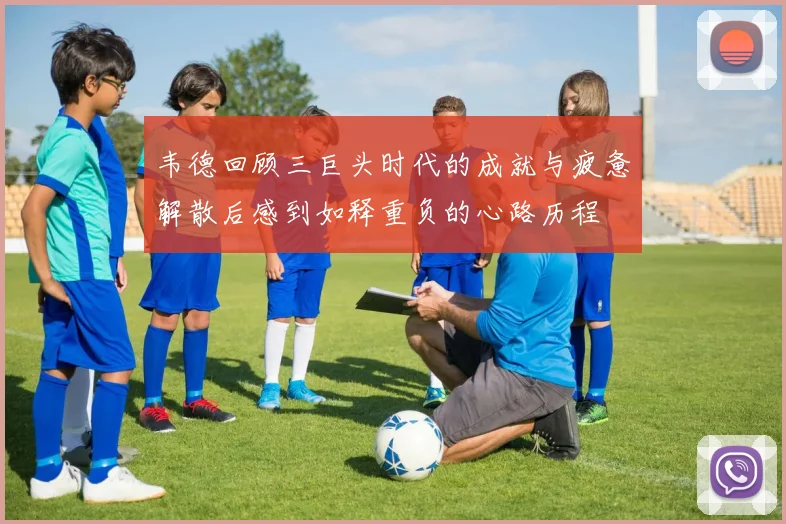 韦德回顾三巨头时代的成就与疲惫解散后感到如释重负的心路历程