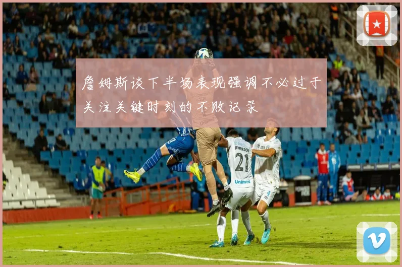 詹姆斯谈下半场表现强调不必过于关注关键时刻的不败记录