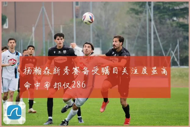 杨瀚森新秀赛备受瞩目关注度虽高命中率却仅286